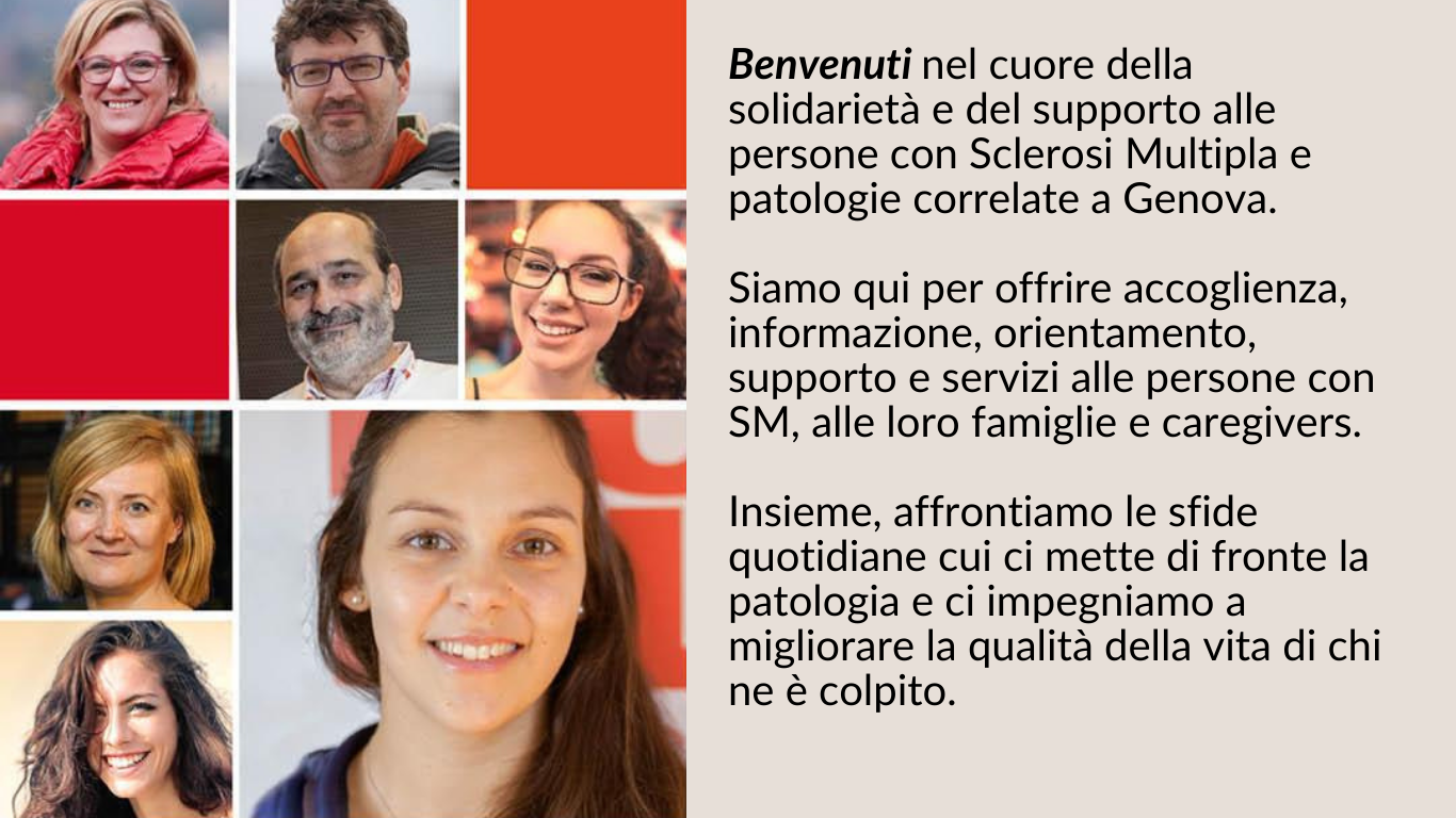 Benvenuti nel cuore della solidarietà e del supporto alle persone con Sclerosi Multipla e patologie correlate a Genova.   Siamo qui per offrire accoglienza, informazione, orientamento, supporto, risorse e servizi alle persone con SM, alle loro famiglie e ai loro caregiver.   Insieme, affrontiamo le sfide di questa malattia e ci impegniamo a migliorare la qualità della vita di chi ne è colpito.