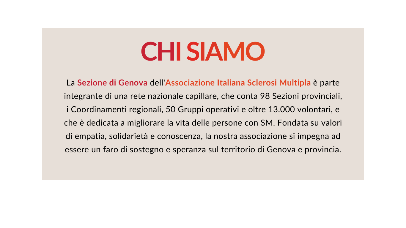 La Sezione di Genova dell'Associazione Italiana Sclerosi Multipla è parte integrante di una rete nazionale capillare, che conta 98 Sezioni provinciali, i Coordinamenti regionali, 50 Gruppi operativi e oltre 13.000 volontari, e che è dedicata a migliorare la vita delle persone con SM. Fondata su valori di empatia, solidarietà e conoscenza, la nostra associazione si impegna ad essere un faro di sostegno e speranza nella comunità di Genova e provincia. 